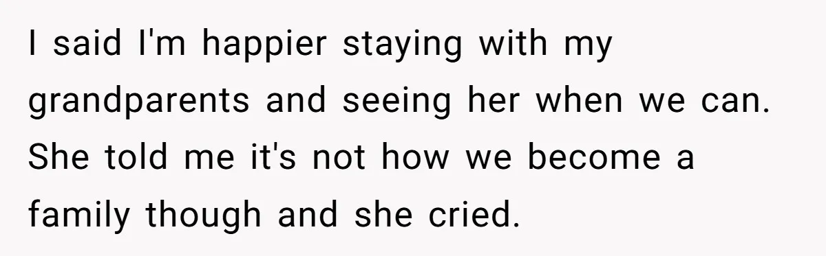 I said I'm happier staying with my grandparents and seeing her when we can. She told me it's not how we become a family though and she cried.