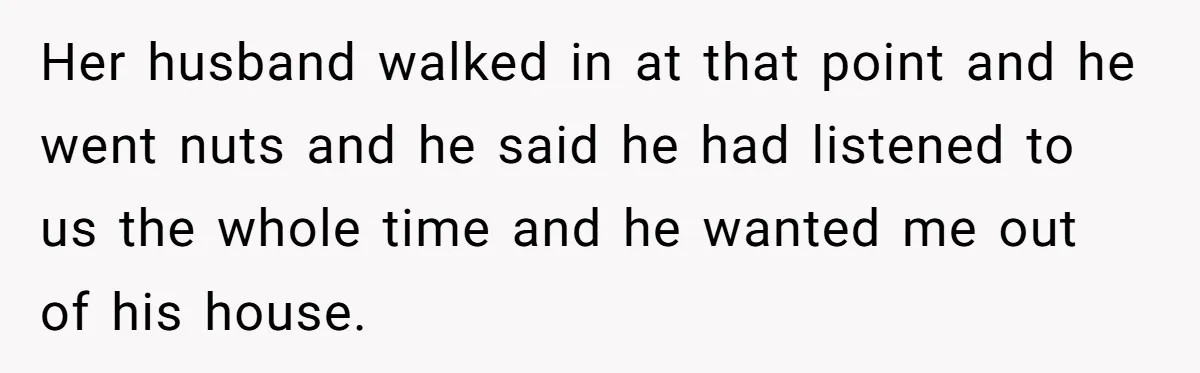 Her husband walked in at that point and he went nuts and he said he had listened to us the whole time and he wanted me out of his house.