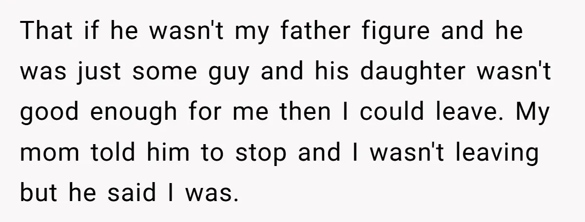 That if he wasn't my father figure and he was just some guy and his daughter wasn't good enough for me then I could leave. My mom told him to...