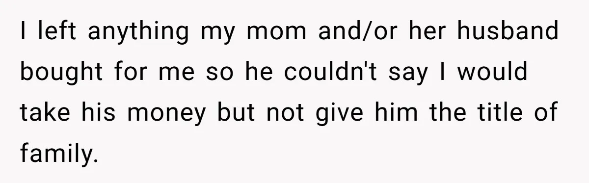 I left anything my mom and/or her husband bought for me so he couldn't say I would take his money but not give him the title of family.