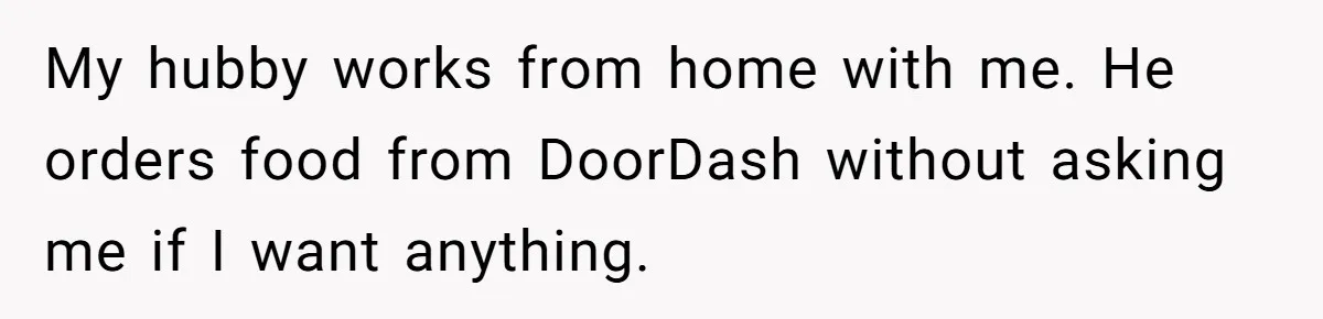 My hubby works from home with me. He orders food from DoorDash without asking me if I want anything.