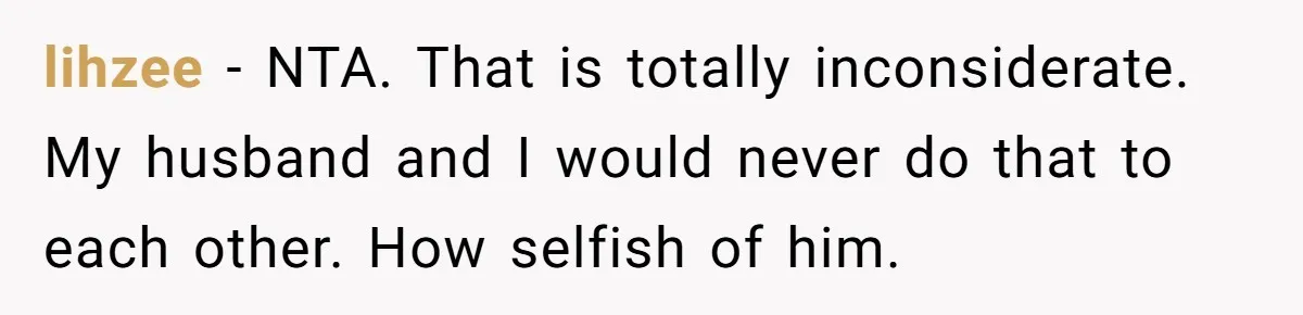 lihzee − NTA. That is totally inconsiderate. My husband and I would never do that to each other. How selfish of him.