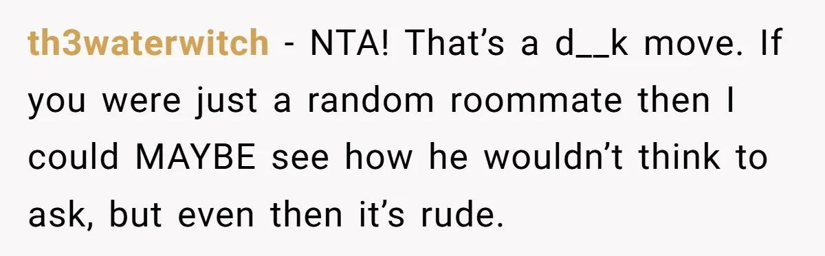 th3waterwitch − NTA! That’s a d__k move. If you were just a random roommate then I could MAYBE see how he wouldn’t think to ask, but even then it’s rude.