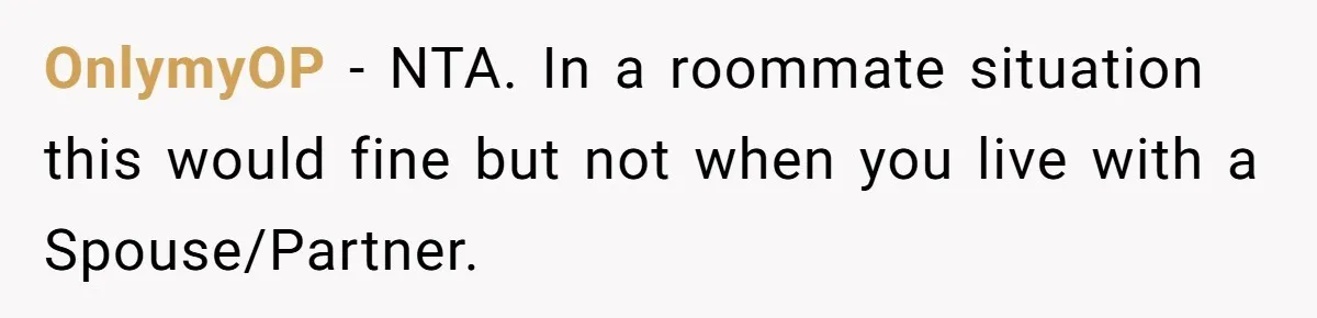 OnlymyOP − NTA. In a roommate situation this would fine but not when you live with a Spouse/Partner.