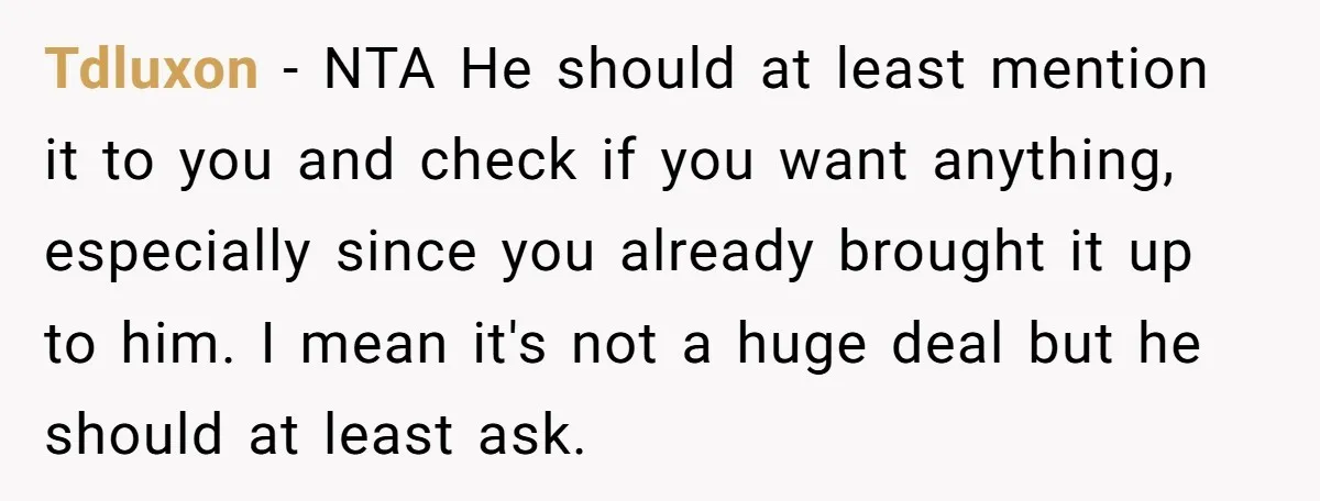 Tdluxon − NTA He should at least mention it to you and check if you want anything, especially since you already brought it up to him. I mean it's not...