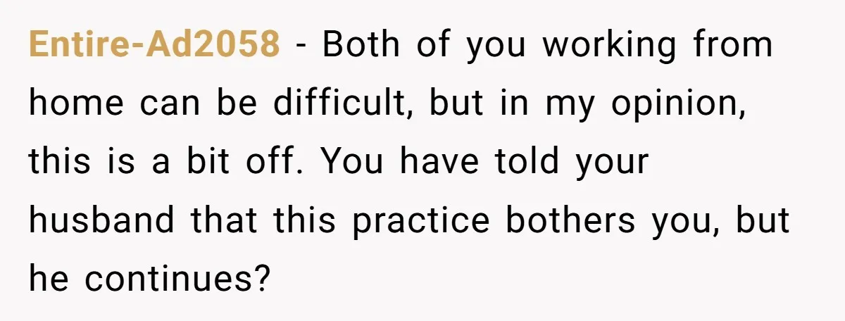 Entire-Ad2058 − Both of you working from home can be difficult, but in my opinion, this is a bit off. You have told your husband that this practice bothers you,...