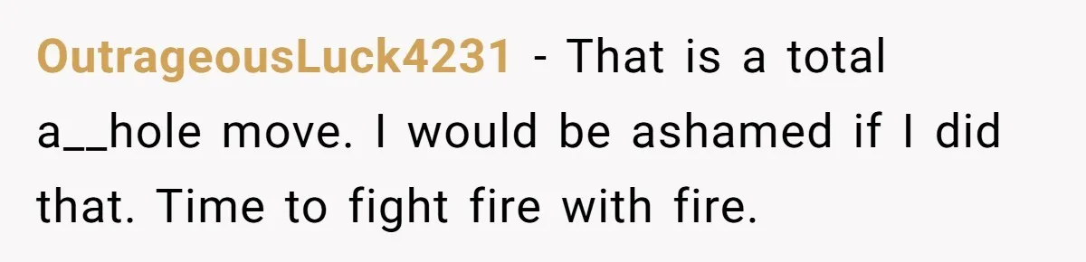 OutrageousLuck4231 − That is a total a__hole move. I would be ashamed if I did that. Time to fight fire with fire.