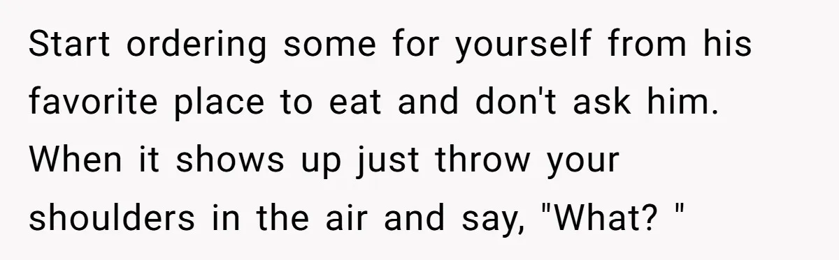 Start ordering some for yourself from his favorite place to eat and don't ask him. When it shows up just throw your shoulders in the air and say, "What? "