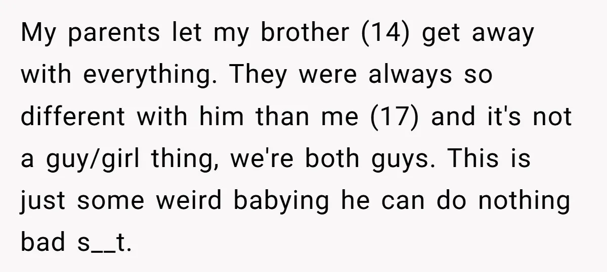 My parents let my brother (14) get away with everything. They were always so different with him than me (17) and it's not a guy/girl thing, we're both guys. This...