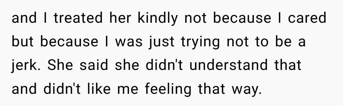 and I treated her kindly not because I cared but because I was just trying not to be a jerk. She said she didn't understand that and didn't like me...
