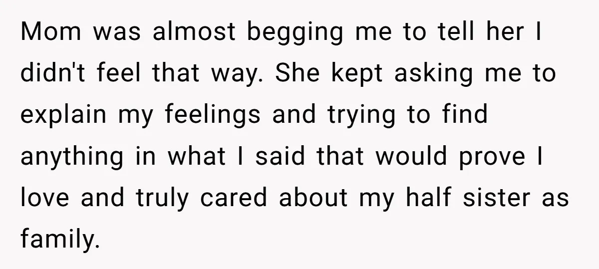 Mom was almost begging me to tell her I didn't feel that way. She kept asking me to explain my feelings and trying to find anything in what I said...