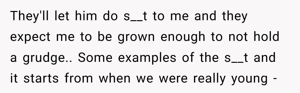 They'll let him do s__t to me and they expect me to be grown enough to not hold a grudge.. Some examples of the s__t and it starts from when...