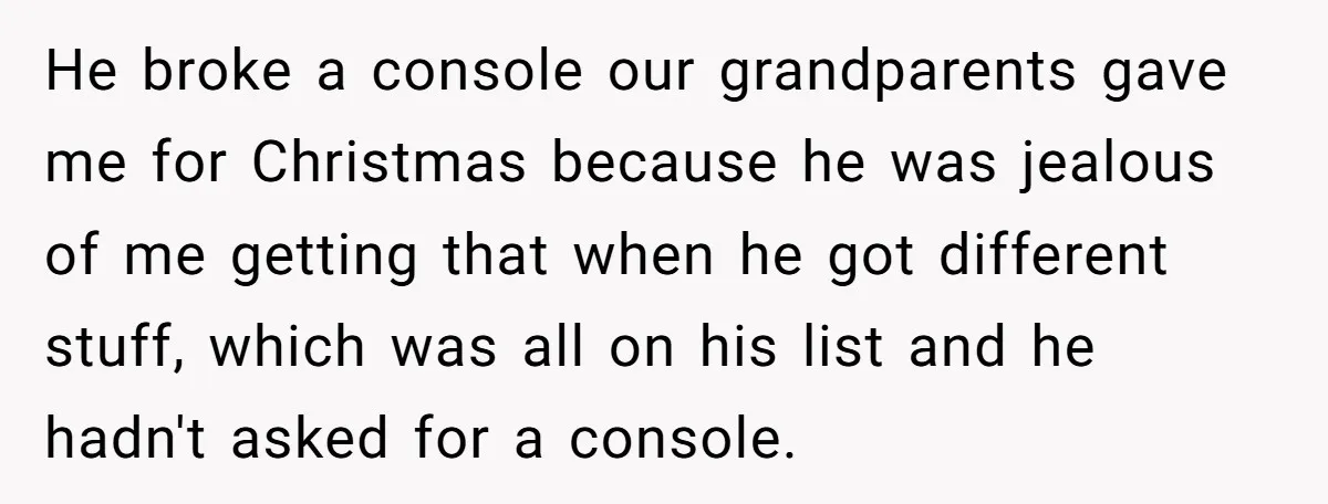 He broke a console our grandparents gave me for Christmas because he was jealous of me getting that when he got different stuff, which was all on his list and...