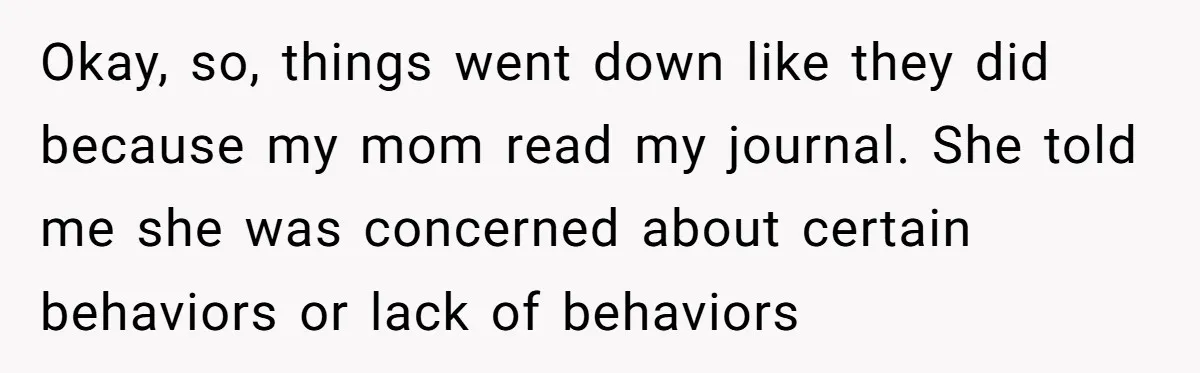 Okay, so, things went down like they did because my mom read my journal. She told me she was concerned about certain behaviors or lack of behaviors