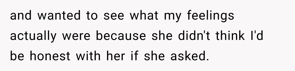 and wanted to see what my feelings actually were because she didn't think I'd be honest with her if she asked.
