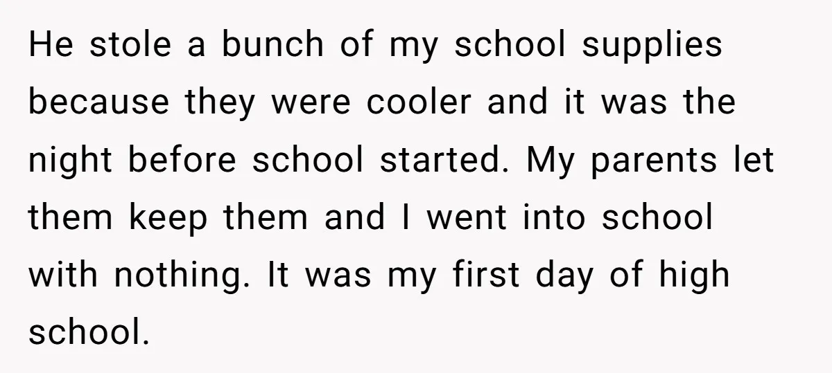 He stole a bunch of my school supplies because they were cooler and it was the night before school started. My parents let them keep them and I went into...