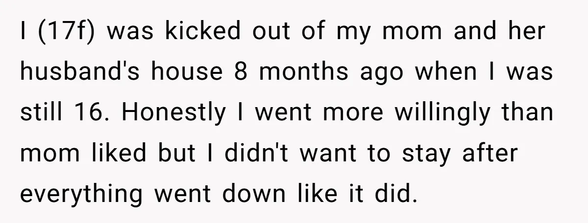 I (17f) was kicked out of my mom and her husband's house 8 months ago when I was still 16. Honestly I went more willingly than mom liked but I...