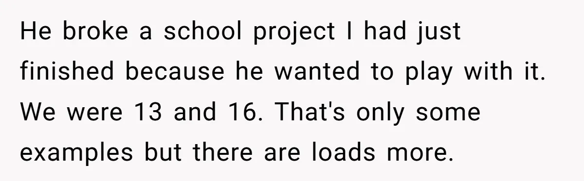He broke a school project I had just finished because he wanted to play with it. We were 13 and 16. That's only some examples but there are loads more.