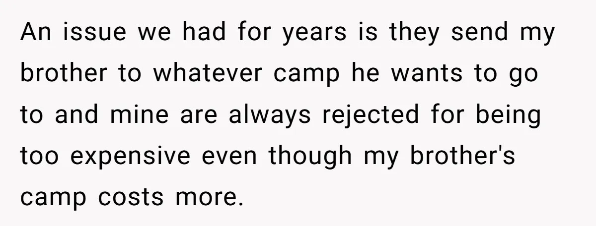 An issue we had for years is they send my brother to whatever camp he wants to go to and mine are always rejected for being too expensive even though...