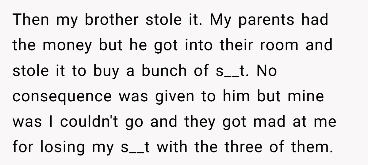 Then my brother stole it. My parents had the money but he got into their room and stole it to buy a bunch of s__t. No consequence was given to...
