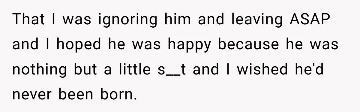That I was ignoring him and leaving ASAP and I hoped he was happy because he was nothing but a little s__t and I wished he'd never been born.