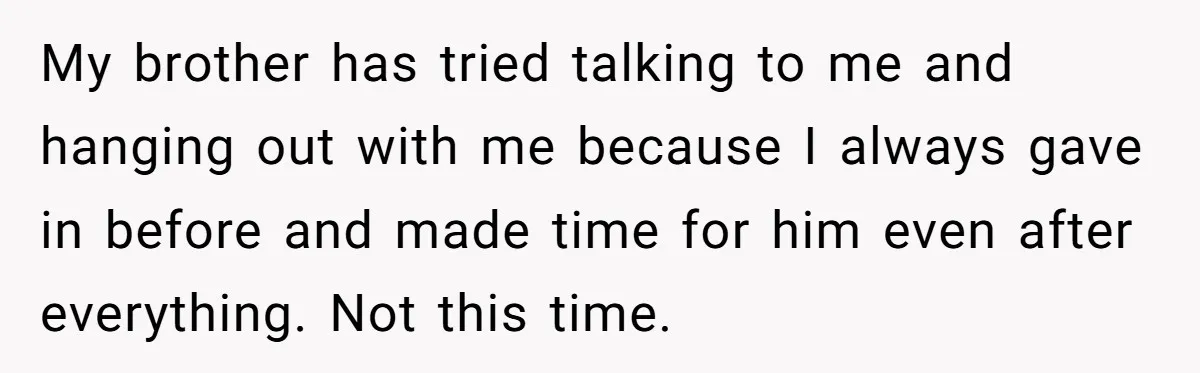 My brother has tried talking to me and hanging out with me because I always gave in before and made time for him even after everything. Not this time.