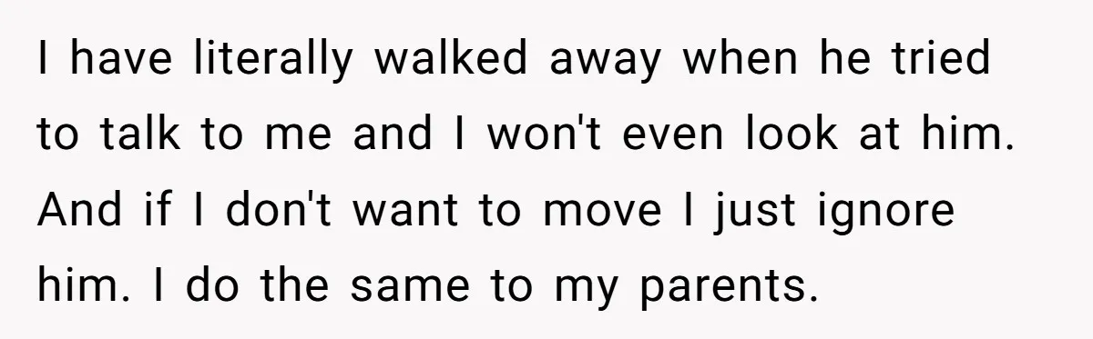 I have literally walked away when he tried to talk to me and I won't even look at him. And if I don't want to move I just ignore him....