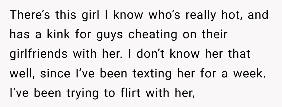 There’s this girl I know who’s really hot, and has a kink for guys cheating on their girlfriends with her. I don’t know her that well, since I’ve been texting...