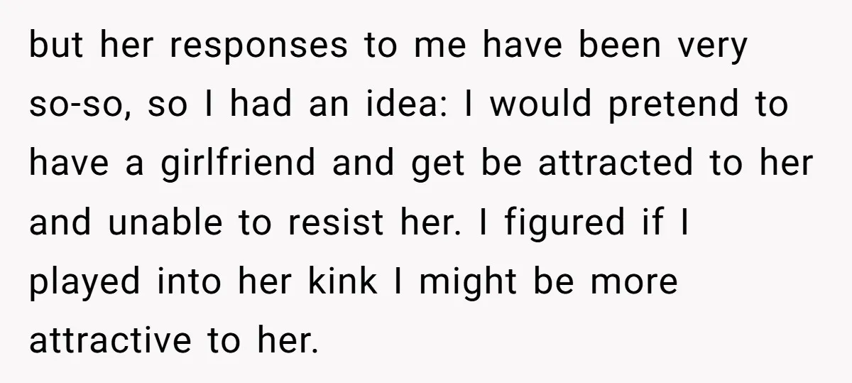 but her responses to me have been very so-so, so I had an idea: I would pretend to have a girlfriend and get be attracted to her and unable to...