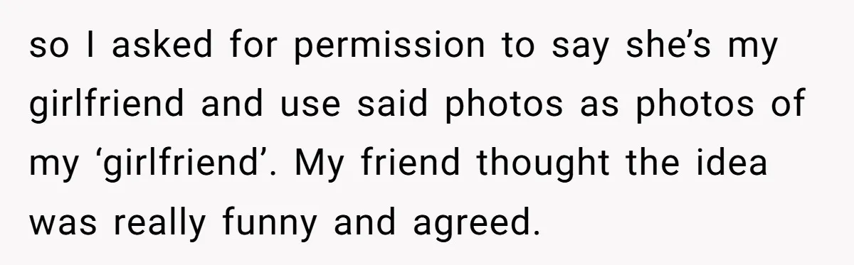 so I asked for permission to say she’s my girlfriend and use said photos as photos of my ‘girlfriend’. My friend thought the idea was really funny and agreed.