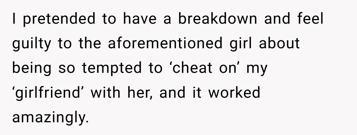 I pretended to have a breakdown and feel guilty to the aforementioned girl about being so tempted to ‘cheat on’ my ‘girlfriend’ with her, and it worked amazingly.