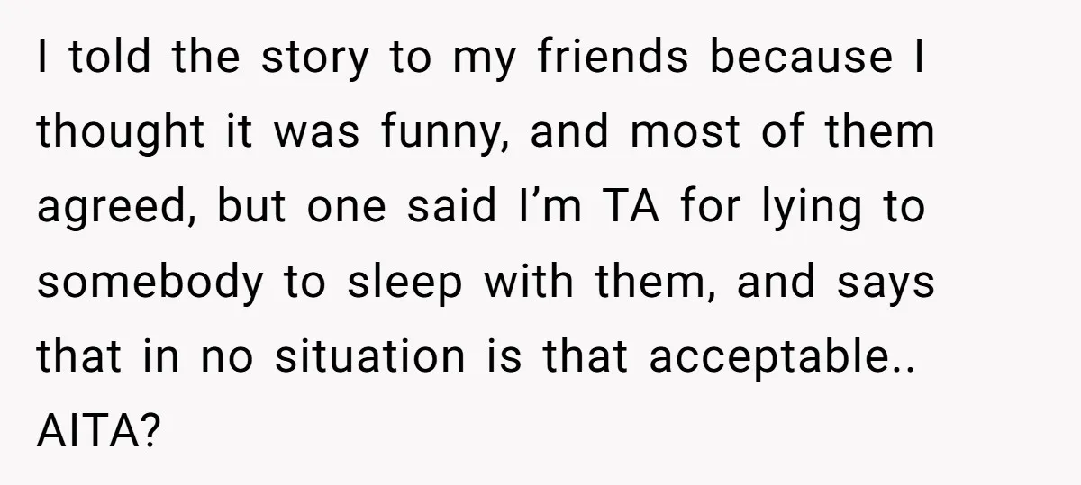 I told the story to my friends because I thought it was funny, and most of them agreed, but one said I’m TA for lying to somebody to sleep with...