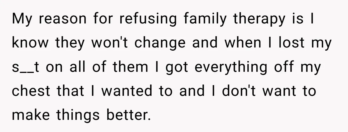 My reason for refusing family therapy is I know they won't change and when I lost my s__t on all of them I got everything off my chest that I...