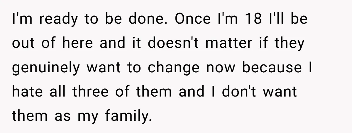I'm ready to be done. Once I'm 18 I'll be out of here and it doesn't matter if they genuinely want to change now because I hate all three of...