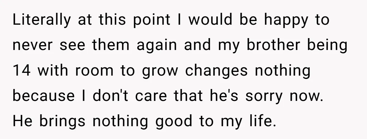 Literally at this point I would be happy to never see them again and my brother being 14 with room to grow changes nothing because I don't care that he's...