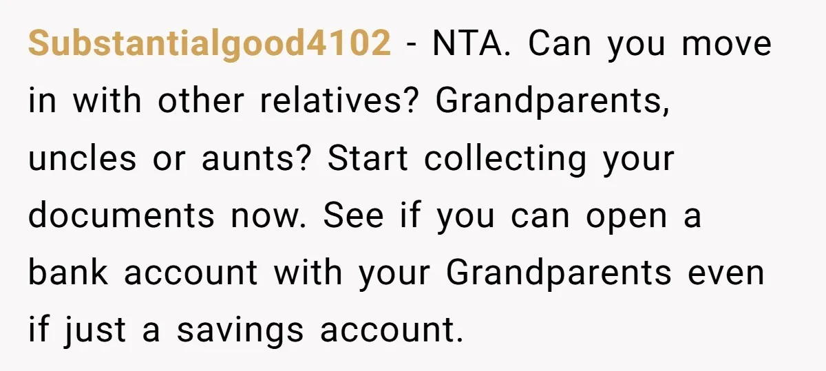 Substantialgood4102 − NTA. Can you move in with other relatives? Grandparents, uncles or aunts? Start collecting your documents now. See if you can open a bank account with your Grandparents...