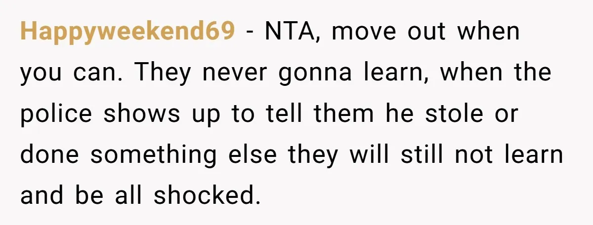 Happyweekend69 − NTA, move out when you can. They never gonna learn, when the police shows up to tell them he stole or done something else they will still not...