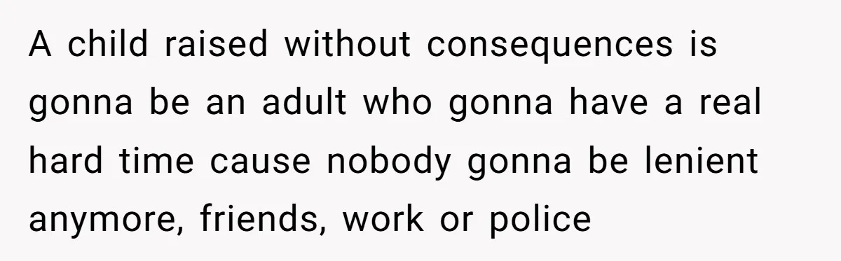 A child raised without consequences is gonna be an adult who gonna have a real hard time cause nobody gonna be lenient anymore, friends, work or police