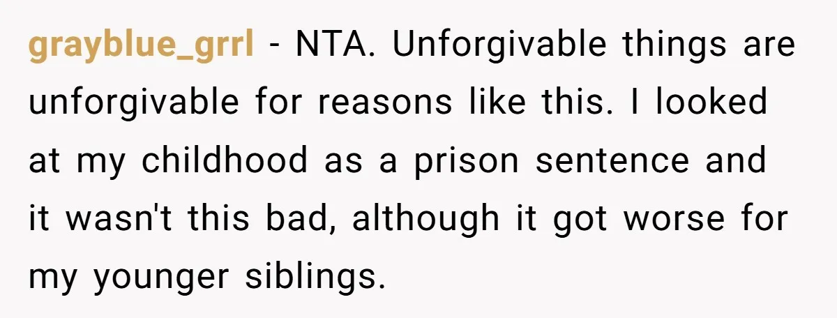 grayblue_grrl − NTA. Unforgivable things are unforgivable for reasons like this. I looked at my childhood as a prison sentence and it wasn't this bad, although it got worse for...