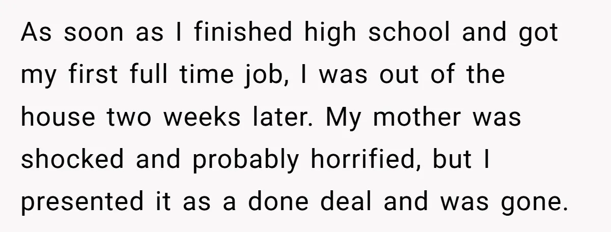 As soon as I finished high school and got my first full time job, I was out of the house two weeks later. My mother was shocked and probably horrified,...