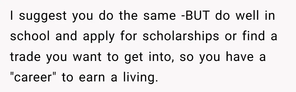 I suggest you do the same -BUT do well in school and apply for scholarships or find a trade you want to get into, so you have a "career" to...