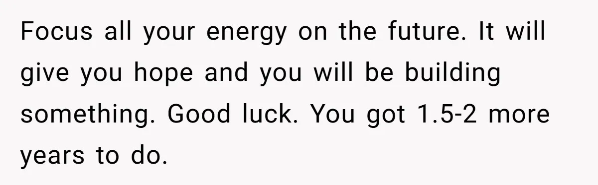 Focus all your energy on the future. It will give you hope and you will be building something. Good luck. You got 1.5-2 more years to do.