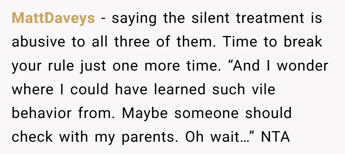 MattDaveys − saying the silent treatment is abusive to all three of them. Time to break your rule just one more time. “And I wonder where I could have learned...