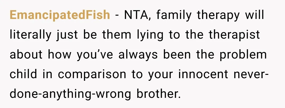 EmancipatedFish − NTA, family therapy will literally just be them lying to the therapist about how you’ve always been the problem child in comparison to your innocent never-done-anything-wrong brother.