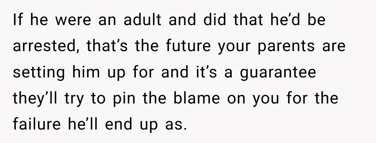 If he were an adult and did that he’d be arrested, that’s the future your parents are setting him up for and it’s a guarantee they’ll try to pin the...