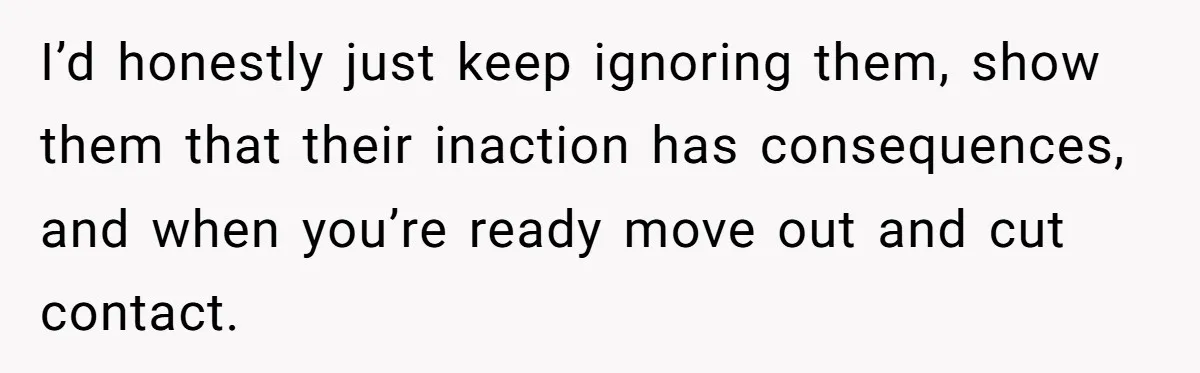 I’d honestly just keep ignoring them, show them that their inaction has consequences, and when you’re ready move out and cut contact.