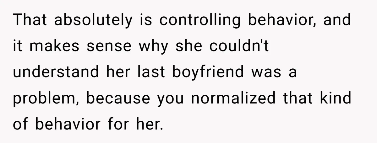 That absolutely is controlling behavior, and it makes sense why she couldn't understand her last boyfriend was a problem, because you normalized that kind of behavior for her.