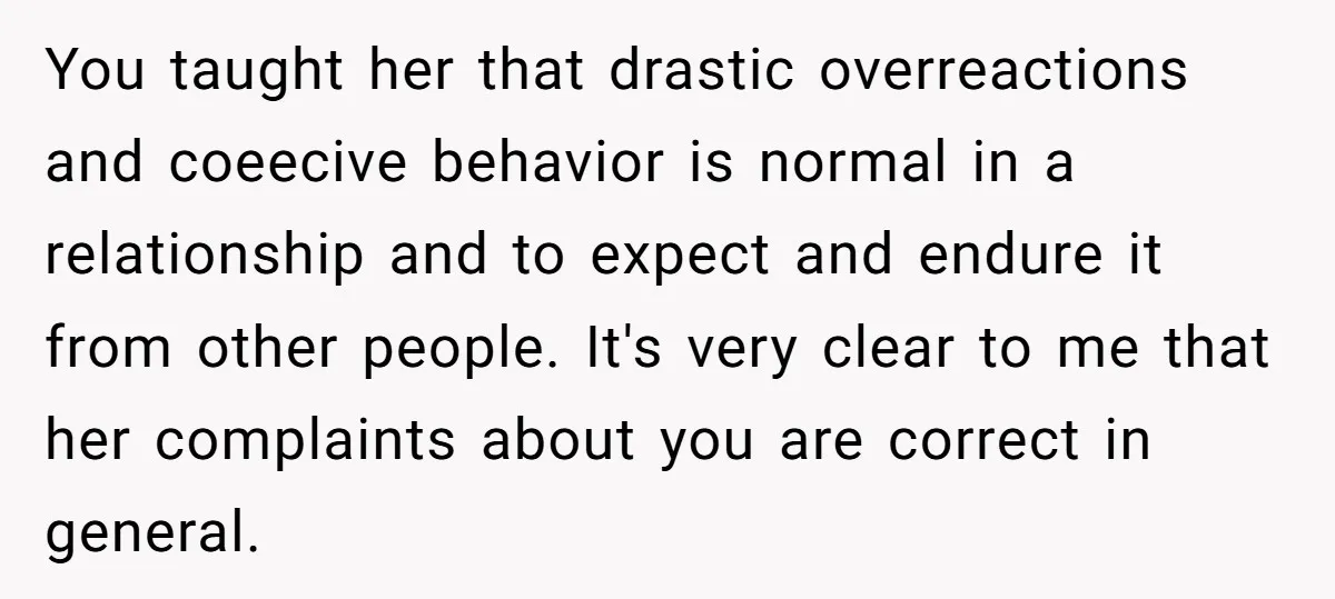 You taught her that drastic overreactions and coeecive behavior is normal in a relationship and to expect and endure it from other people. It's very clear to me that her...