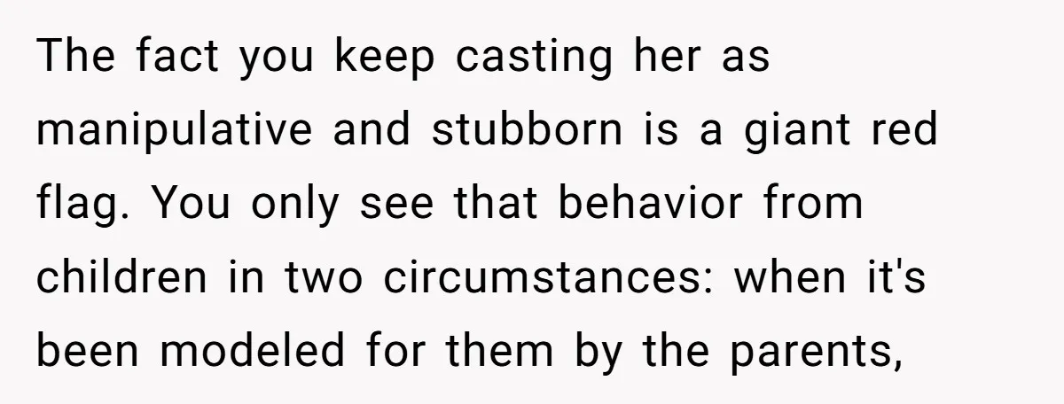 The fact you keep casting her as manipulative and stubborn is a giant red flag. You only see that behavior from children in two circumstances: when it's been modeled for...