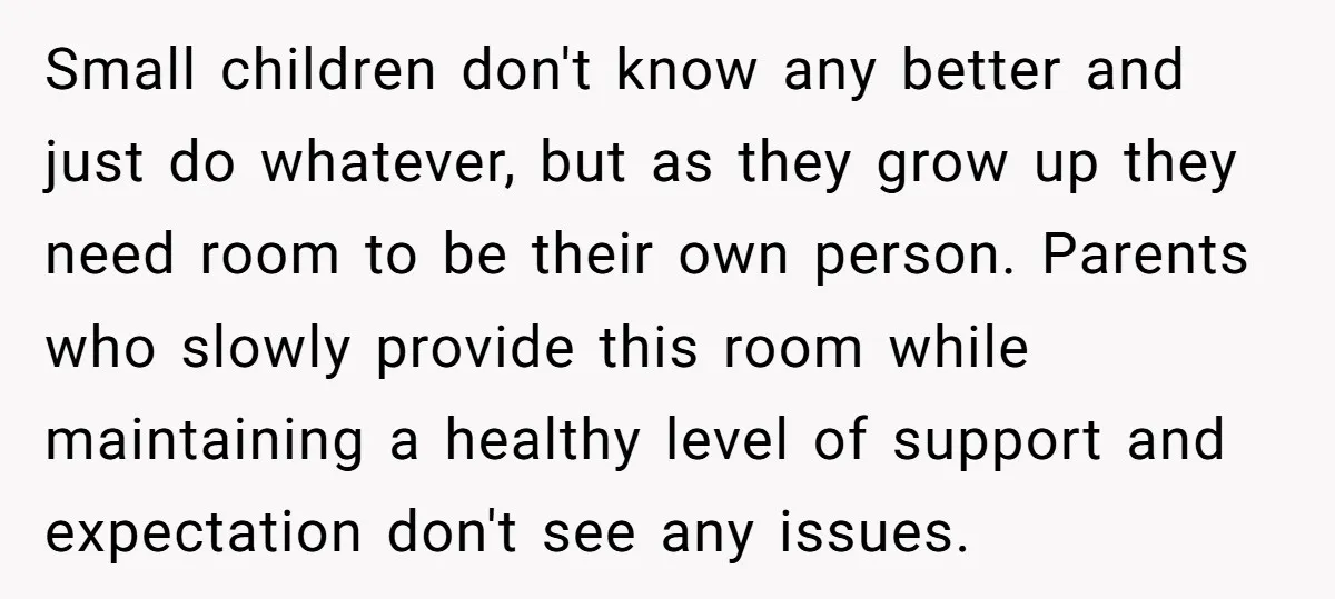 Small children don't know any better and just do whatever, but as they grow up they need room to be their own person. Parents who slowly provide this room while...